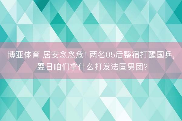 博亚体育 居安念念危! 两名05后整宿打醒国乒， 翌日咱们拿什么打发法国男团?