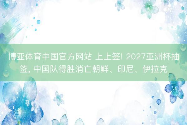 博亚体育中国官方网站 上上签! 2027亚洲杯抽签, 中国队得胜消亡朝鲜、印尼、伊拉克