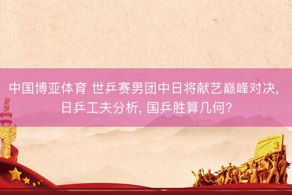 中国博亚体育 世乒赛男团中日将献艺巅峰对决, 日乒工夫分析, 国乒胜算几何?