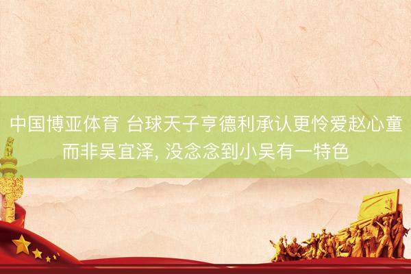 中国博亚体育 台球天子亨德利承认更怜爱赵心童而非吴宜泽， 没念念到小吴有一特色