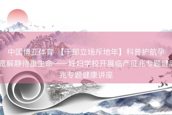 中国博亚体育 【干部立场斥地年】科普护航孕晚期 宽解静待重生命——妊妇学校开展临产征兆专题健康讲座