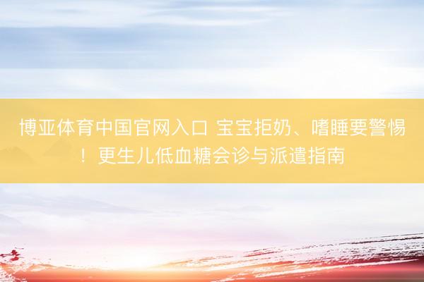 博亚体育中国官网入口 宝宝拒奶、嗜睡要警惕！更生儿低血糖会诊与派遣指南