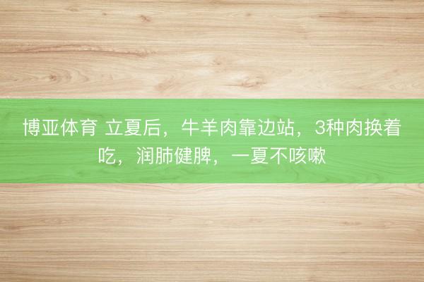 博亚体育 立夏后，牛羊肉靠边站，3种肉换着吃，润肺健脾，一夏不咳嗽