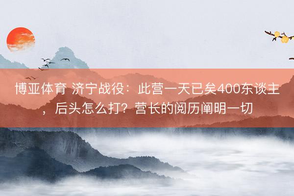 博亚体育 济宁战役：此营一天已矣400东谈主，后头怎么打？营长的阅历阐明一切