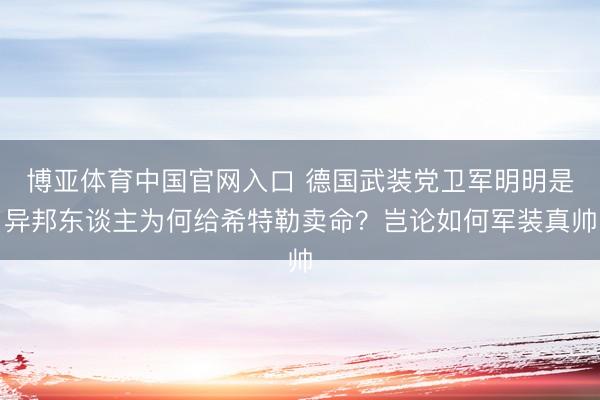博亚体育中国官网入口 德国武装党卫军明明是异邦东谈主为何给希特勒卖命？岂论如何军装真帅