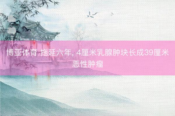 博亚体育 拖延六年, 4厘米乳腺肿块长成39厘米恶性肿瘤