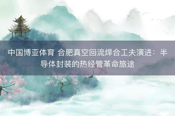 中国博亚体育 合肥真空回流焊合工夫演进：半导体封装的热经管革命旅途