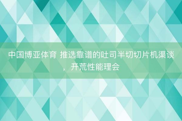 中国博亚体育 推选靠谱的吐司半切切片机渠谈，开荒性能理会