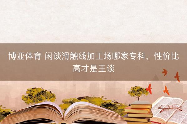 博亚体育 闲谈滑触线加工场哪家专科，性价比高才是王谈