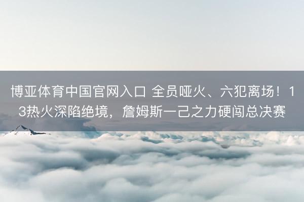博亚体育中国官网入口 全员哑火、六犯离场！13热火深陷绝境，詹姆斯一己之力硬闯总决赛