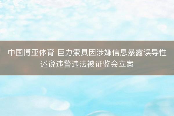 中国博亚体育 巨力索具因涉嫌信息暴露误导性述说违警违法被证监会立案