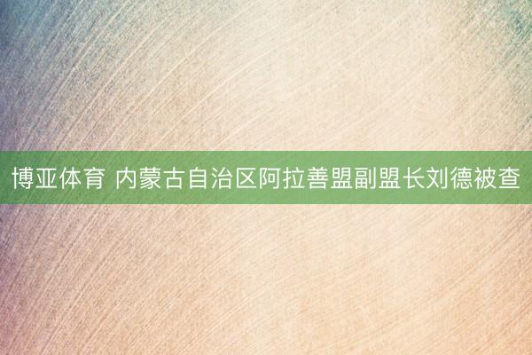 博亚体育 内蒙古自治区阿拉善盟副盟长刘德被查