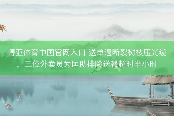博亚体育中国官网入口 送单遇断裂树枝压光缆，三位外卖员为匡助排险送餐超时半小时