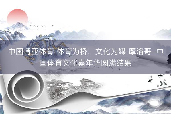 中国博亚体育 体育为桥，文化为媒 摩洛哥-中国体育文化嘉年华圆满结果