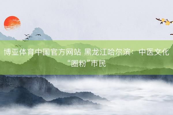 博亚体育中国官方网站 黑龙江哈尔滨：中医文化“圈粉”市民