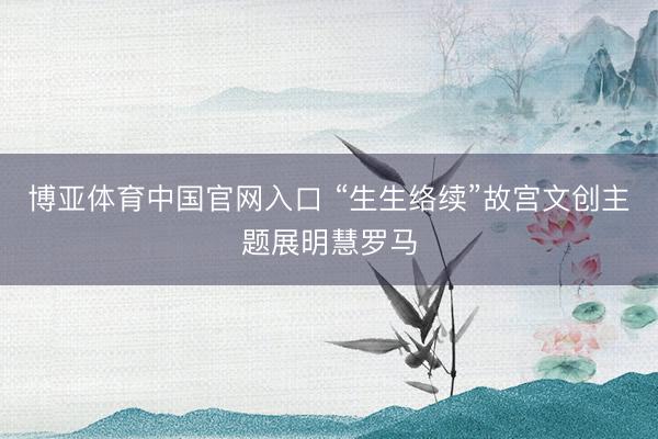 博亚体育中国官网入口 “生生络续”故宫文创主题展明慧罗马