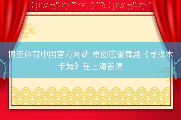 博亚体育中国官方网站 原创芭蕾舞剧《寻找木卡姆》在上海首演