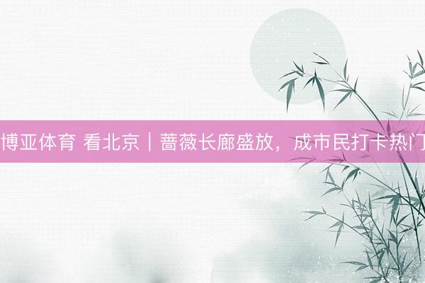 博亚体育 看北京｜蔷薇长廊盛放，成市民打卡热门