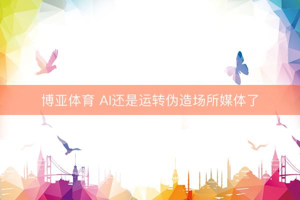 博亚体育 AI还是运转伪造场所媒体了