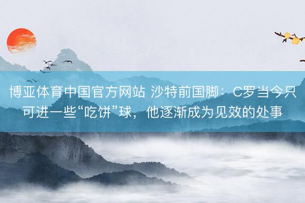 博亚体育中国官方网站 沙特前国脚：C罗当今只可进一些“吃饼”球，他逐渐成为见效的处事