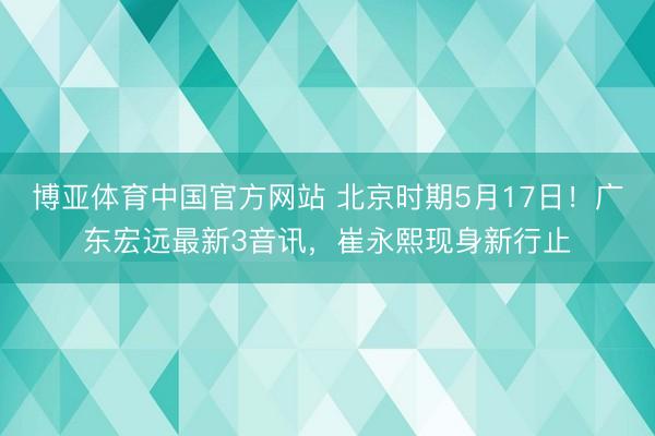 博亚体育中国官方网站 北京时期5月17日!广东宏远最新3音讯,崔永熙现身新行止