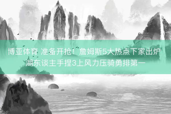 博亚体育 准备开抢！詹姆斯5大热点下家出炉 湖东谈主手捏3上风力压骑勇排第一