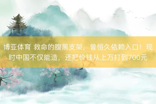博亚体育 救命的腹黑支架，曾恒久依赖入口！现时中国不仅能造，还把价钱从上万打到700元
