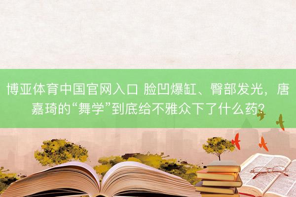 博亚体育中国官网入口 脸凹爆缸、臀部发光，唐嘉琦的“舞学”到底给不雅众下了什么药？