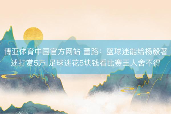 博亚体育中国官方网站 董路：篮球迷能给杨毅著述打赏5万 足球迷花5块钱看比赛王人舍不得