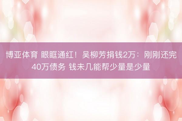 博亚体育 眼眶通红！吴柳芳捐钱2万：刚刚还完40万债务 钱未几能帮少量是少量