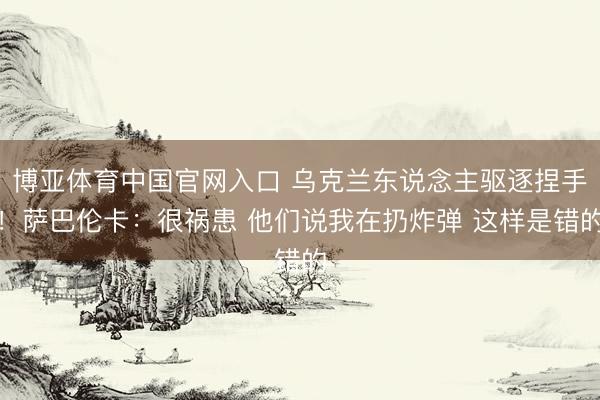 博亚体育中国官网入口 乌克兰东说念主驱逐捏手！萨巴伦卡：很祸患 他们说我在扔炸弹 这样是错的