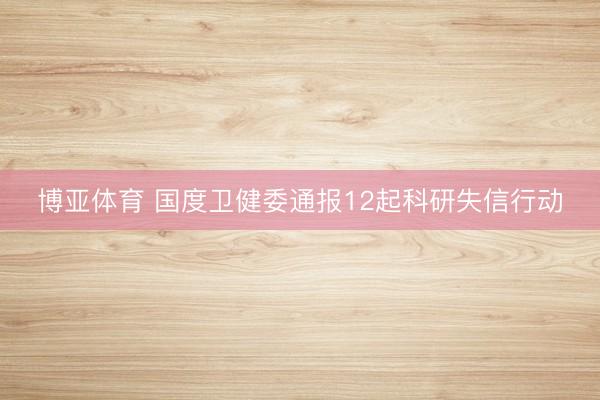 博亚体育 国度卫健委通报12起科研失信行动