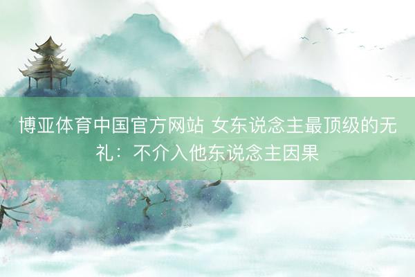 博亚体育中国官方网站 女东说念主最顶级的无礼:不介入他东说念主因果