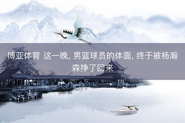 博亚体育 这一晚， 男篮球员的体面， 终于被杨瀚森挣了回来