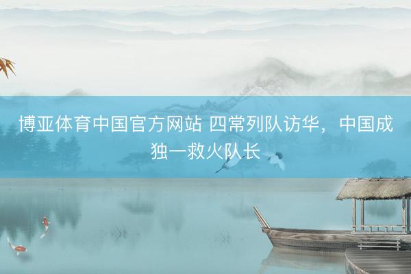 博亚体育中国官方网站 四常列队访华，中国成独一救火队长