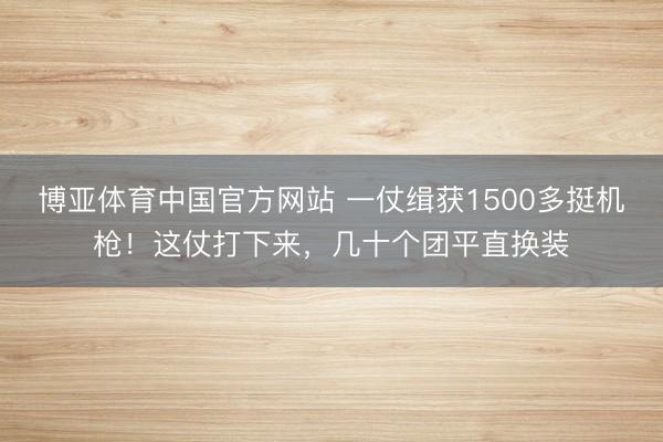 博亚体育中国官方网站 一仗缉获1500多挺机枪！这仗打下来，几十个团平直换装