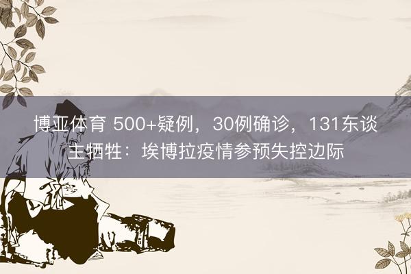 博亚体育 500+疑例，30例确诊，131东谈主牺牲：埃博拉疫情参预失控边际