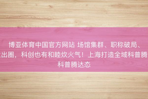 博亚体育中国官方网站 场馆集群、职称破局、产业出圈，科创也有和睦炊火气！上海打造全域科普腾达态