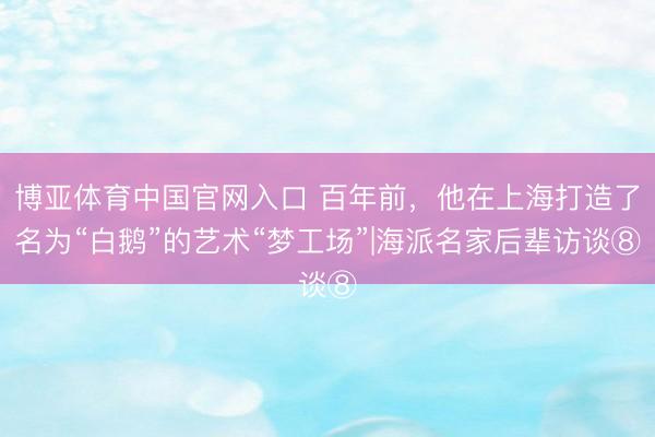 博亚体育中国官网入口 百年前，他在上海打造了名为“白鹅”的艺术“梦工场”|海派名家后辈访谈⑧