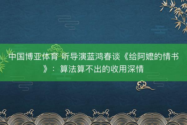 中国博亚体育 听导演蓝鸿春谈《给阿嬷的情书》：算法算不出的收用深情