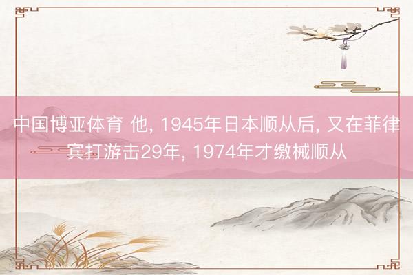 中国博亚体育 他， 1945年日本顺从后， 又在菲律宾打游击29年， 1974年才缴械顺从