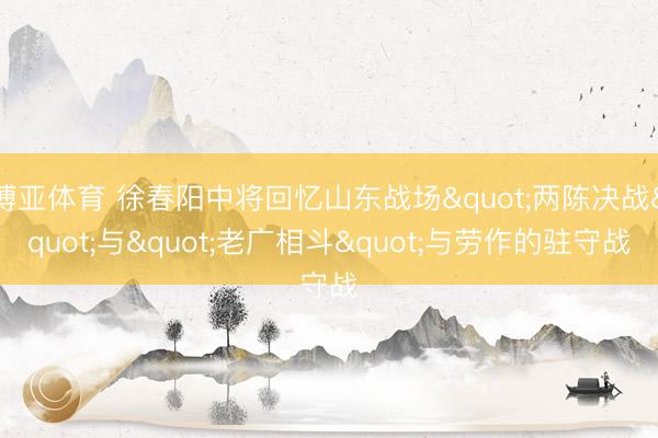 博亚体育 徐春阳中将回忆山东战场"两陈决战"与"老广相斗"与劳作的驻守战