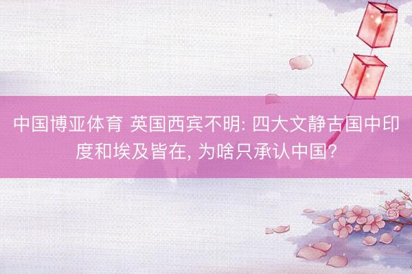 中国博亚体育 英国西宾不明: 四大文静古国中印度和埃及皆在， 为啥只承认中国?