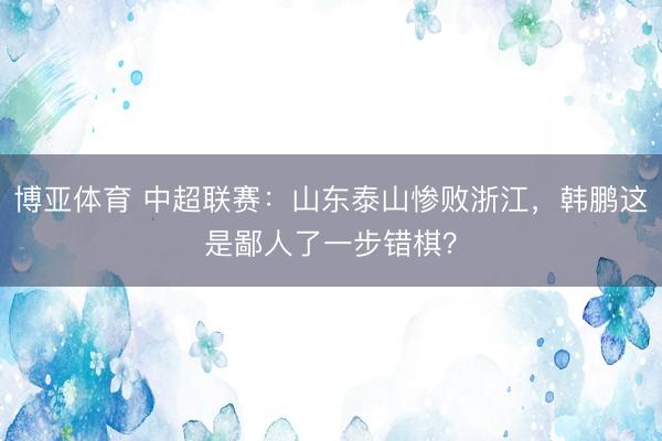 博亚体育 中超联赛：山东泰山惨败浙江，韩鹏这是鄙人了一步错棋？