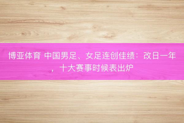 博亚体育 中国男足、女足连创佳绩：改日一年，十大赛事时候表出炉