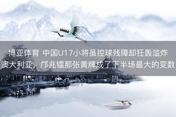 博亚体育 中国U17小将虽控球残障却狂轰滥炸澳大利亚,邝兆镭那张黄牌成了下半场最大的变数