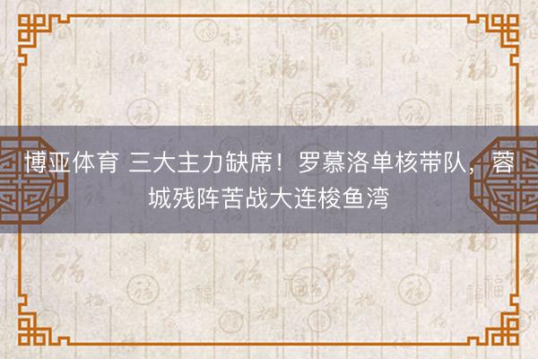 博亚体育 三大主力缺席！罗慕洛单核带队，蓉城残阵苦战大连梭鱼湾