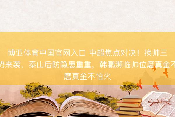 博亚体育中国官网入口 中超焦点对决！换帅三镇强势来袭，泰山后防隐患重重，韩鹏濒临帅位磨真金不怕火