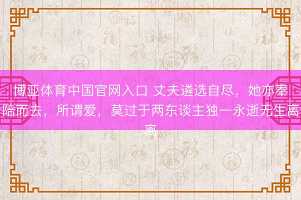 博亚体育中国官网入口 丈夫遴选自尽，她亦奉陪而去，所谓爱，莫过于两东谈主独一永逝无生离
