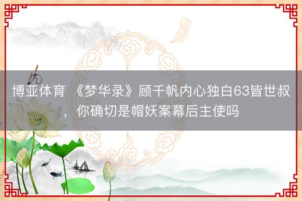 博亚体育 《梦华录》顾千帆内心独白63皆世叔，你确切是帽妖案幕后主使吗